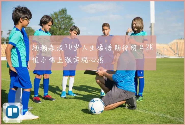 杨瀚森谈70岁人生感悟期待明年2K值小幅上涨实现心愿