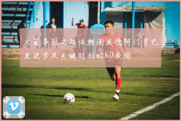 火箭争冠之路依赖谢泼德阿门贾巴里进步及关键时刻的KD表现