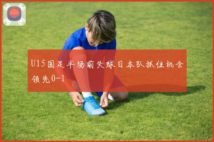 U15国足半场前失球日本队抓住机会领先0-1