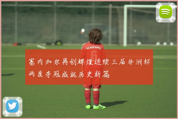 塞内加尔再创辉煌连续三届非洲杯两度夺冠成就历史新篇
