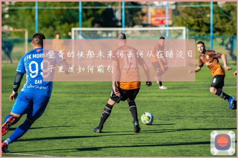 登哥的快船未来何去何从在暗淡日子里该如何前行