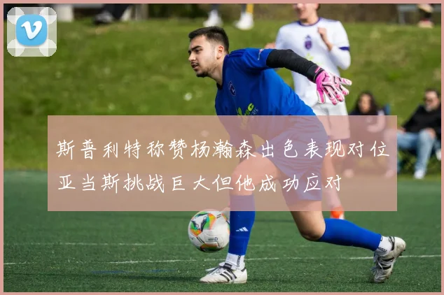 斯普利特称赞杨瀚森出色表现对位亚当斯挑战巨大但他成功应对