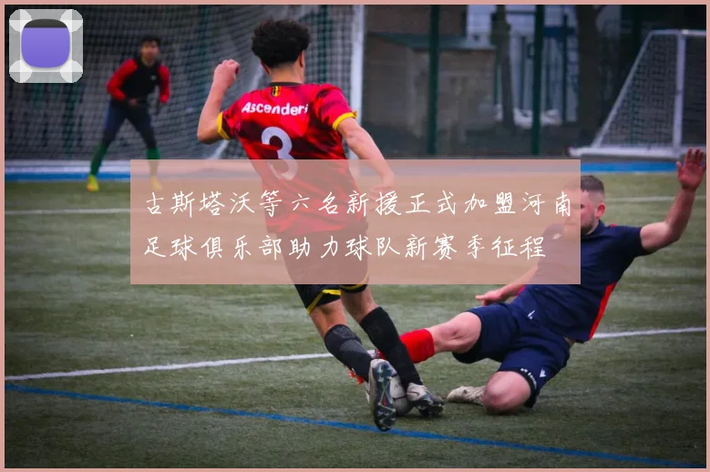 古斯塔沃等六名新援正式加盟河南足球俱乐部助力球队新赛季征程