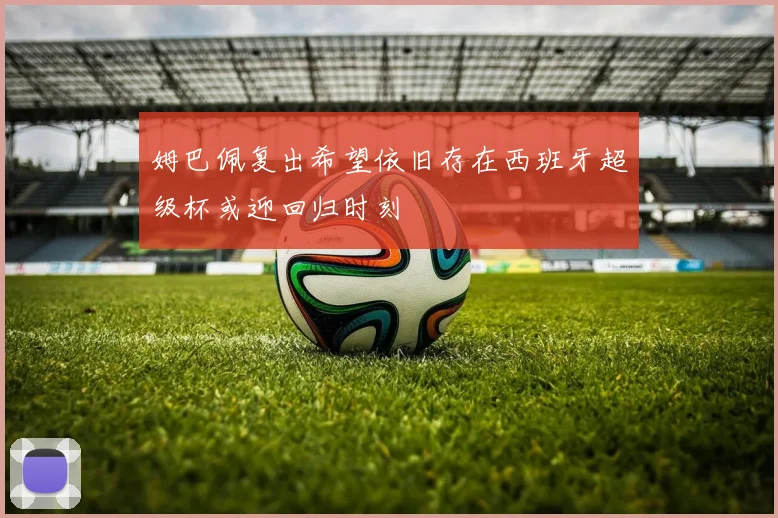 姆巴佩复出希望依旧存在西班牙超级杯或迎回归时刻