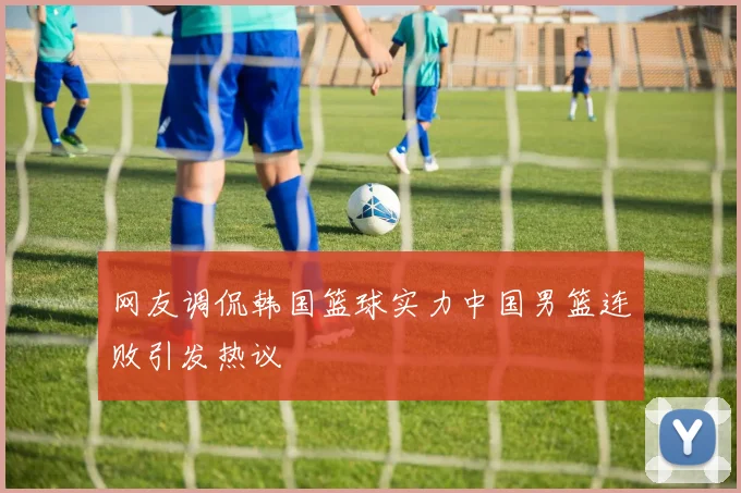 网友调侃韩国篮球实力中国男篮连败引发热议