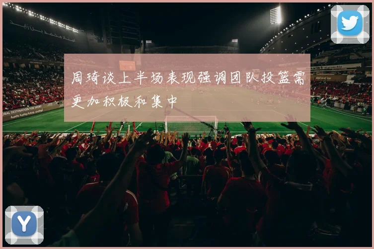 周琦谈上半场表现强调团队投篮需更加积极和集中