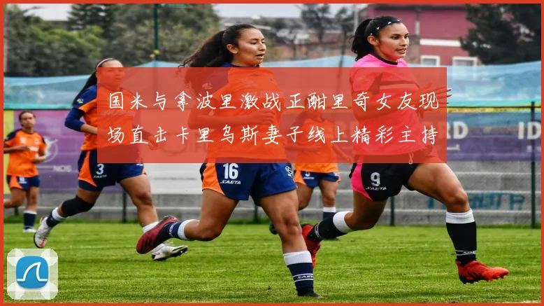 国米与拿波里激战正酣里奇女友现场直击卡里乌斯妻子线上精彩主持