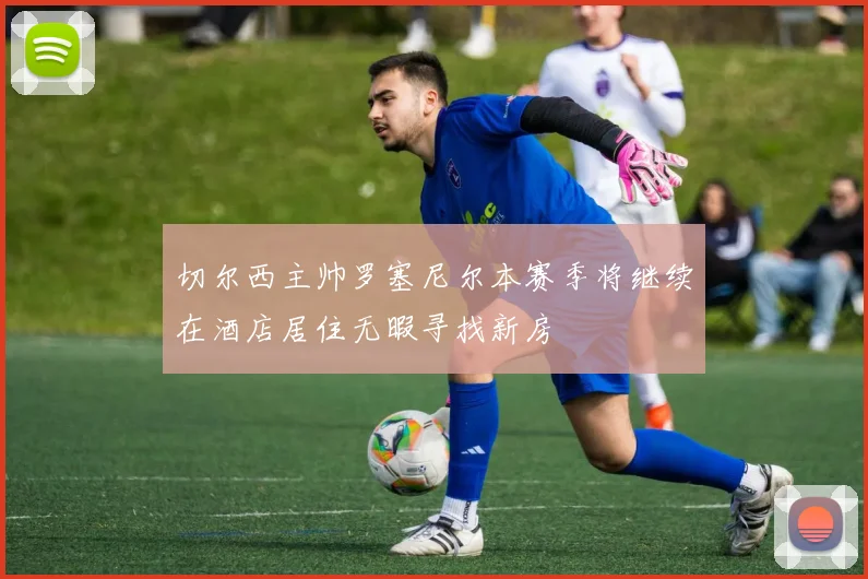 切尔西主帅罗塞尼尔本赛季将继续在酒店居住无暇寻找新房