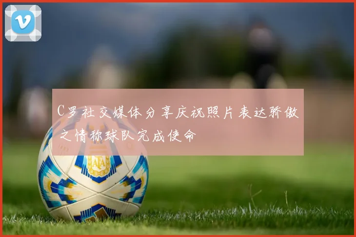 C罗社交媒体分享庆祝照片表达骄傲之情称球队完成使命