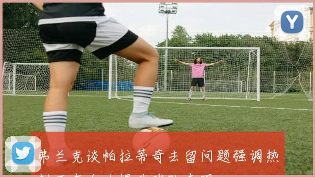 弗兰克谈帕拉蒂奇去留问题强调热刺正在全力提升球队表现