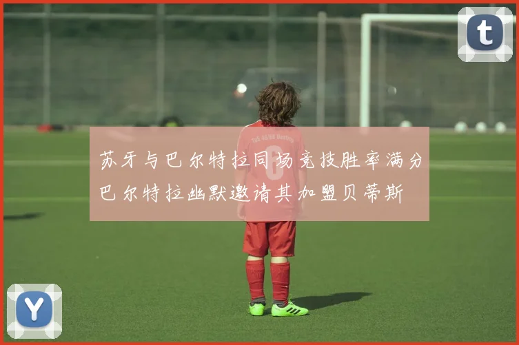 苏牙与巴尔特拉同场竞技胜率满分巴尔特拉幽默邀请其加盟贝蒂斯