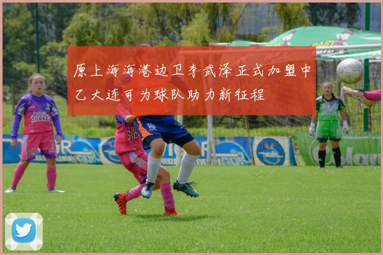 原上海海港边卫李武泽正式加盟中乙大连可为球队助力新征程