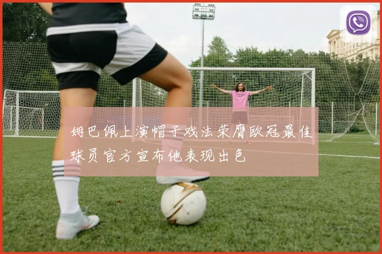 姆巴佩上演帽子戏法荣膺欧冠最佳球员官方宣布他表现出色