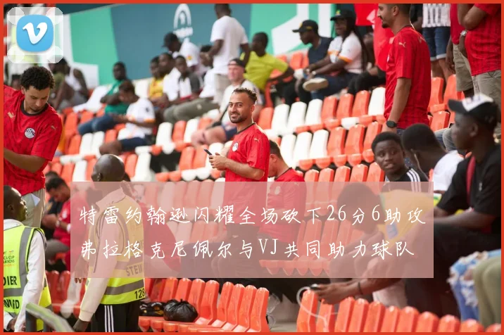 特雷约翰逊闪耀全场砍下26分6助攻弗拉格克尼佩尔与VJ共同助力球队表现出色