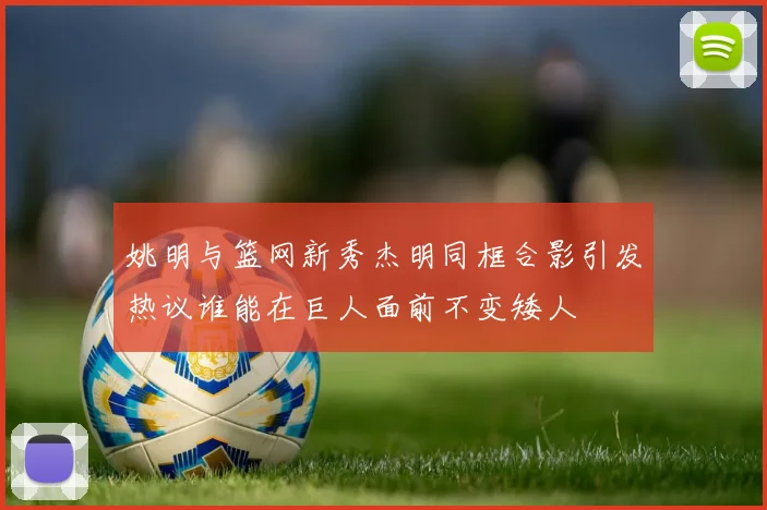 姚明与篮网新秀杰明同框合影引发热议谁能在巨人面前不变矮人