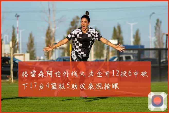 格雷森阿伦外线火力全开12投6中砍下17分4篮板5助攻表现抢眼